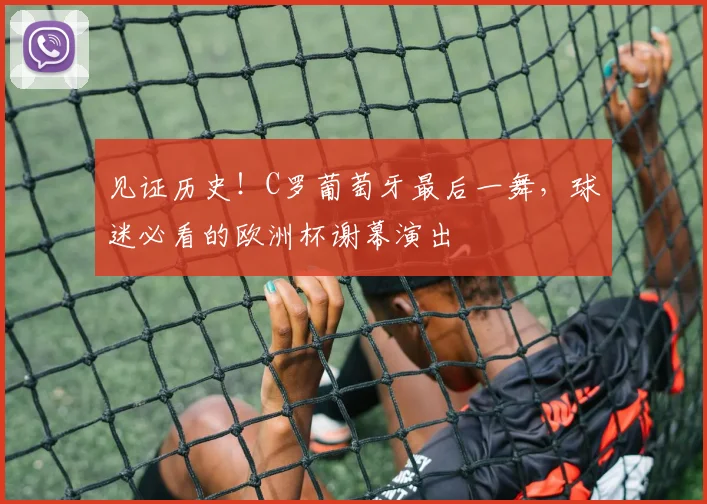 见证历史!C罗葡萄牙最后一舞,球迷必看的欧洲杯谢幕演出