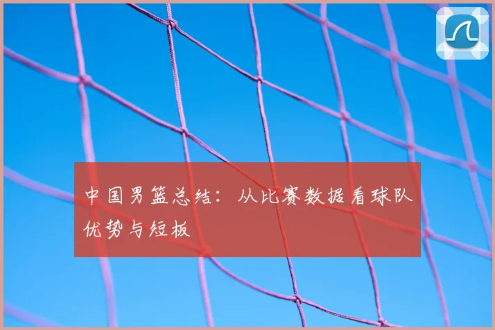 中国男篮总结：从比赛数据看球队优势与短板