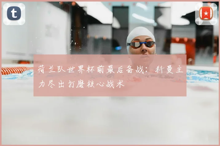 荷兰队世界杯前最后备战：科曼主力尽出打磨核心战术