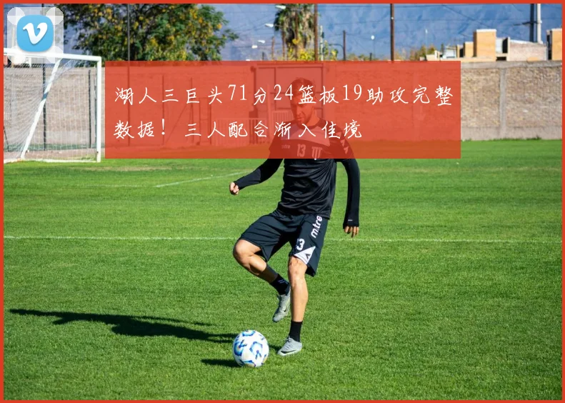 湖人三巨头71分24篮板19助攻完整数据!三人配合渐入佳境