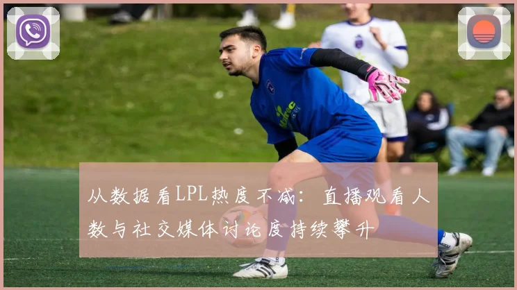 从数据看LPL热度不减：直播观看人数与社交媒体讨论度持续攀升