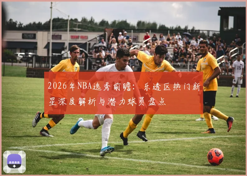 2026年NBA选秀前瞻：乐透区热门新星深度解析与潜力球员盘点