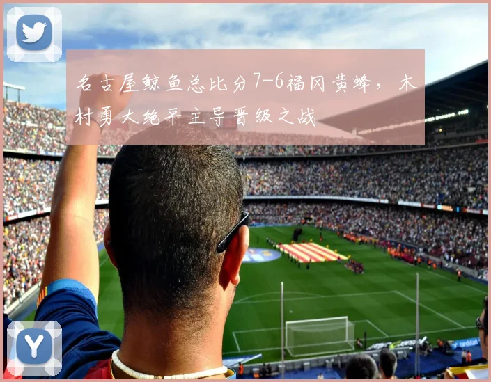名古屋鲸鱼总比分7-6福冈黄蜂，木村勇大绝平主导晋级之战