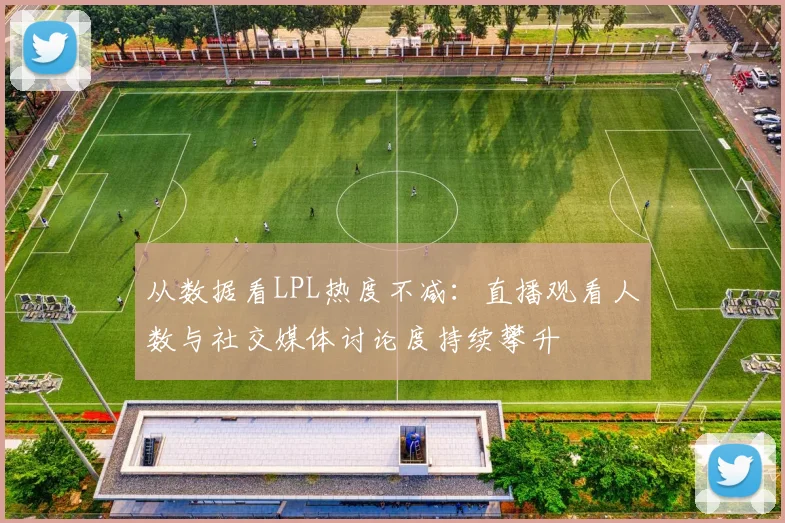 从数据看LPL热度不减：直播观看人数与社交媒体讨论度持续攀升