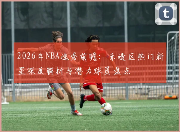 2026年NBA选秀前瞻：乐透区热门新星深度解析与潜力球员盘点