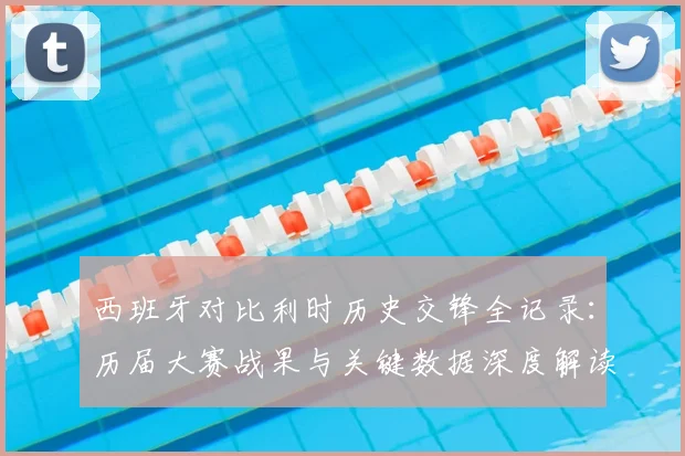 西班牙对比利时历史交锋全记录:历届大赛战果与关键数据深度解读