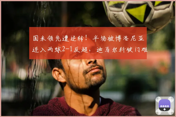 国米领先遭逆转!半场被博洛尼亚连入两球2-1反超,迪马尔科破门难救主