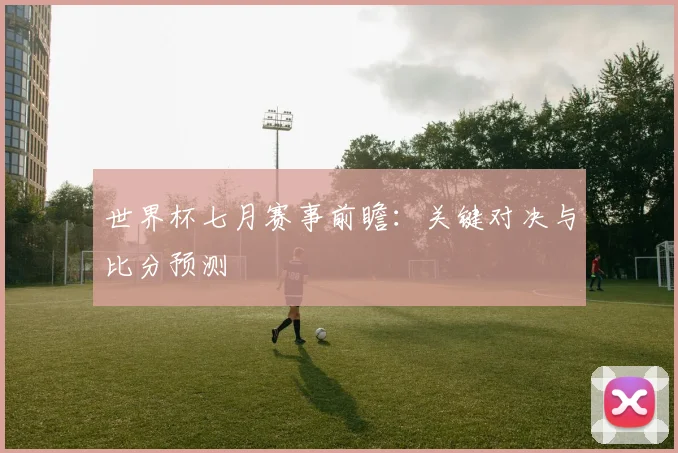 世界杯七月赛事前瞻:关键对决与比分预测
