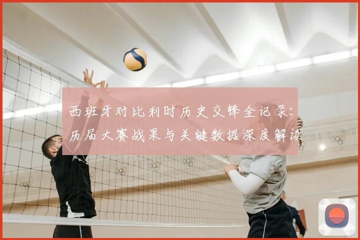 西班牙对比利时历史交锋全记录：历届大赛战果与关键数据深度解读