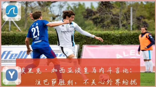 埃里克·加西亚谈皇马内斗言论：专注巴萨胜利，不关心外界纷扰